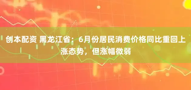 创本配资 黑龙江省：6月份居民消费价格同比重回上涨态势，但涨幅微弱