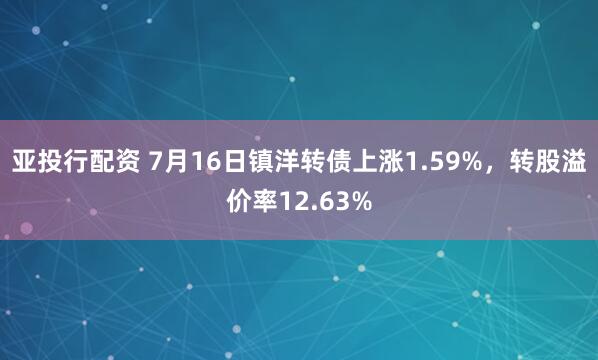 亚投行配资 7月16日镇洋转债上涨1.59%，转股溢价率12.63%