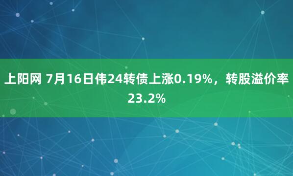 上阳网 7月16日伟24转债上涨0.19%，转股溢价率23.2%