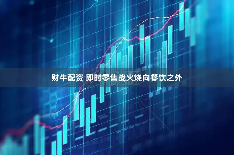 财牛配资 即时零售战火烧向餐饮之外