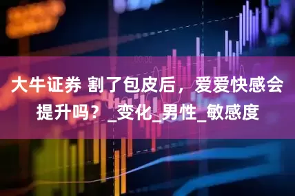 大牛证券 割了包皮后，爱爱快感会提升吗？_变化_男性_敏感度