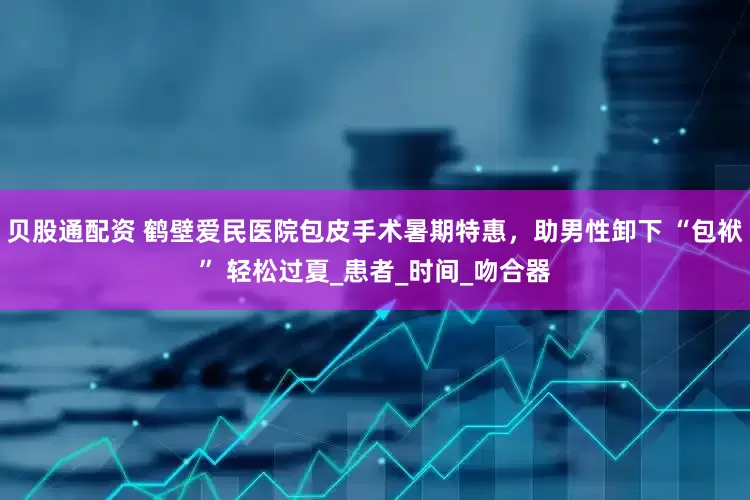 贝股通配资 鹤壁爱民医院包皮手术暑期特惠，助男性卸下 “包袱” 轻松过夏_患者_时间_吻合器