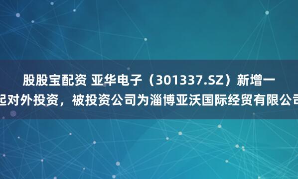 股股宝配资 亚华电子（301337.SZ）新增一起对外投资，被投资公司为淄博亚沃国际经贸有限公司