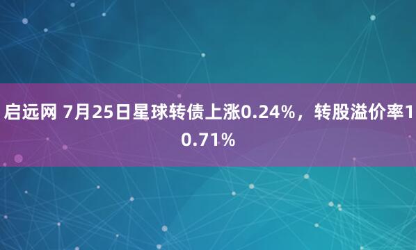 启远网 7月25日星球转债上涨0.24%，转股溢价率10.71%