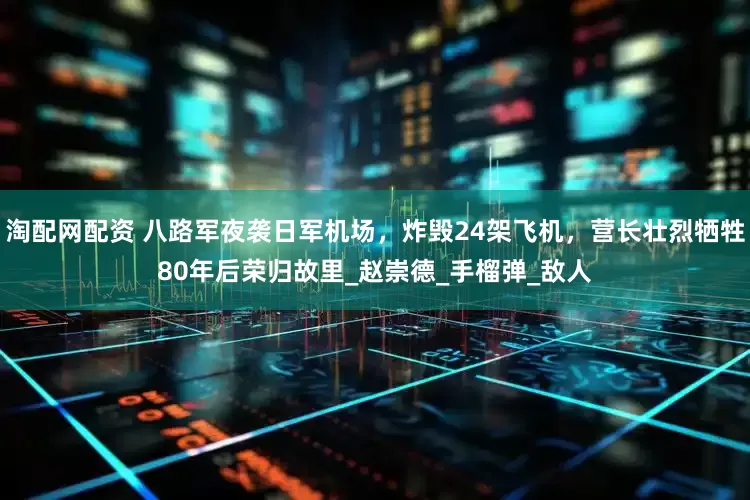 淘配网配资 八路军夜袭日军机场，炸毁24架飞机，营长壮烈牺牲80年后荣归故里_赵崇德_手榴弹_敌人