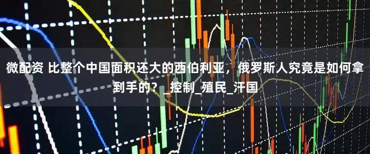 微配资 比整个中国面积还大的西伯利亚，俄罗斯人究竟是如何拿到手的？_控制_殖民_汗国