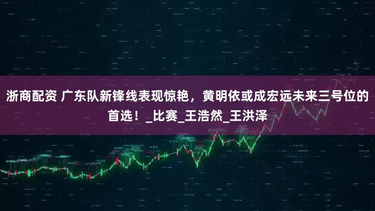 浙商配资 广东队新锋线表现惊艳，黄明依或成宏远未来三号位的首选！_比赛_王浩然_王洪泽