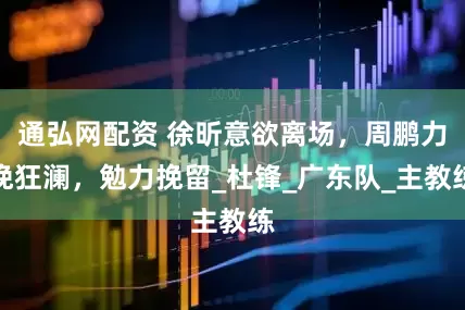 通弘网配资 徐昕意欲离场，周鹏力挽狂澜，勉力挽留_杜锋_广东队_主教练