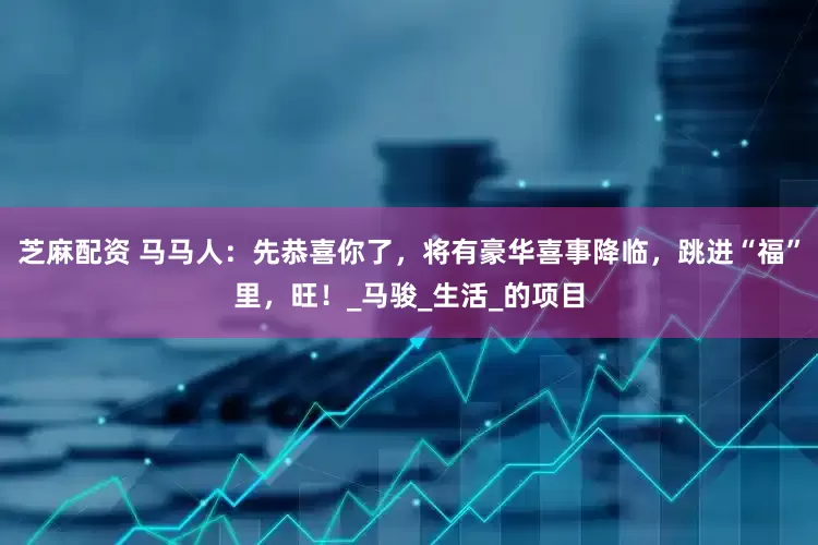 芝麻配资 马马人：先恭喜你了，将有豪华喜事降临，跳进“福”里，旺！_马骏_生活_的项目