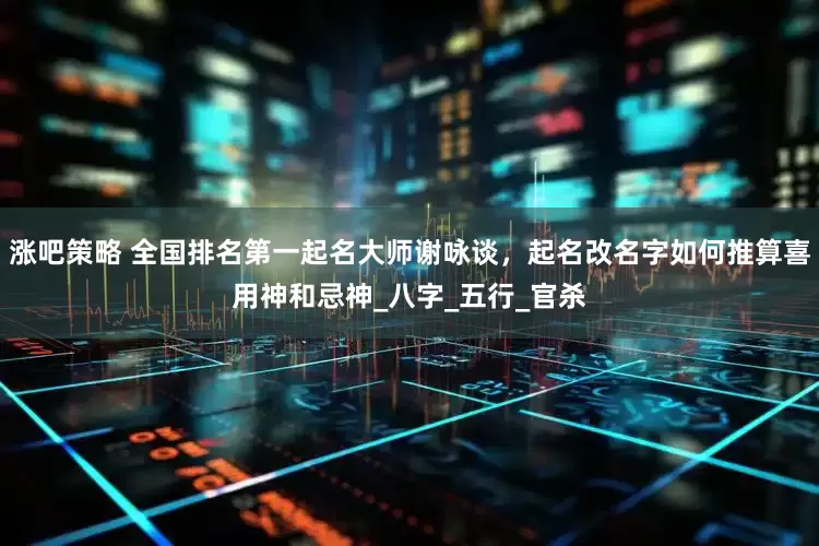 涨吧策略 全国排名第一起名大师谢咏谈，起名改名字如何推算喜用神和忌神_八字_五行_官杀