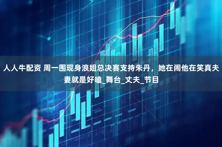 人人牛配资 周一围现身浪姐总决赛支持朱丹，她在闹他在笑真夫妻就是好嗑_舞台_丈夫_节目