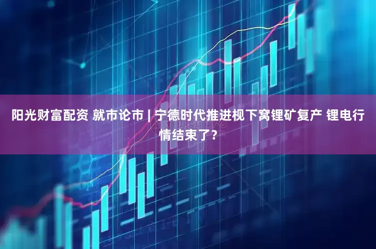 阳光财富配资 就市论市 | 宁德时代推进枧下窝锂矿复产 锂电行情结束了？