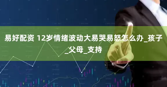 易好配资 12岁情绪波动大易哭易怒怎么办_孩子_父母_支持