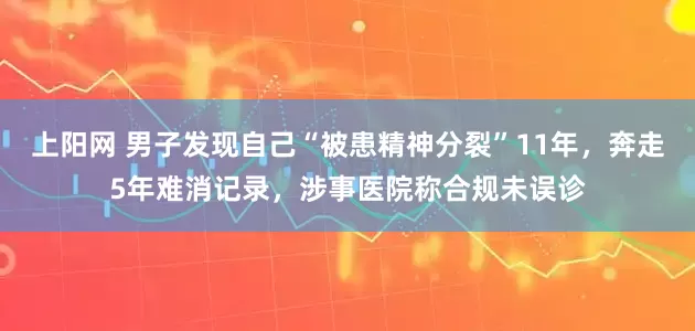 上阳网 男子发现自己“被患精神分裂”11年,奔走5年难消记录,涉事医院称合规未误诊