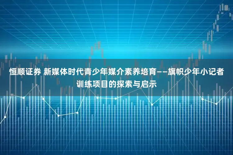 恒顺证券 新媒体时代青少年媒介素养培育——旗帜少年小记者训练项目的探索与启示