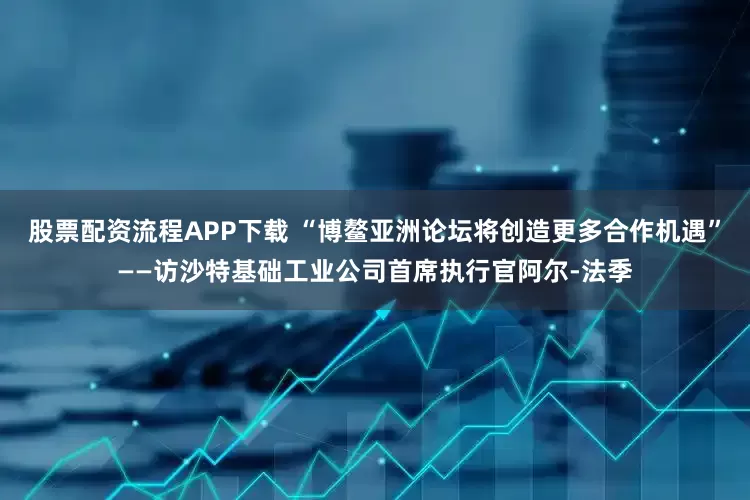 股票配资流程APP下载 “博鳌亚洲论坛将创造更多合作机遇”——访沙特基础工业公司首席执行官阿尔-法季