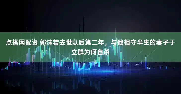 点搭网配资 郭沫若去世以后第二年，与他相守半生的妻子于立群为何自杀