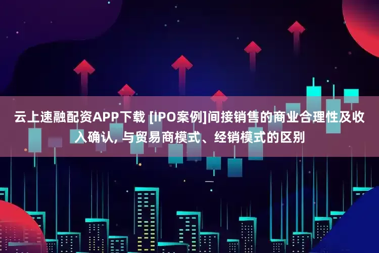 云上速融配资APP下载 [IPO案例]间接销售的商业合理性及收入确认, 与贸易商模式、经销模式的区别