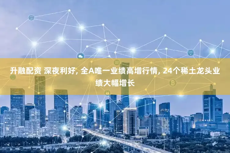 升融配资 深夜利好, 全A唯一业绩高增行情, 24个稀土龙头业绩大幅增长